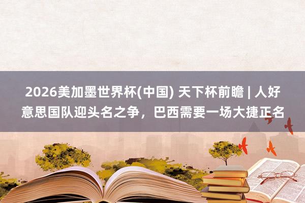 2026美加墨世界杯(中国) 天下杯前瞻 | 人好意思国队迎头名之争，巴西需要一场大捷正名