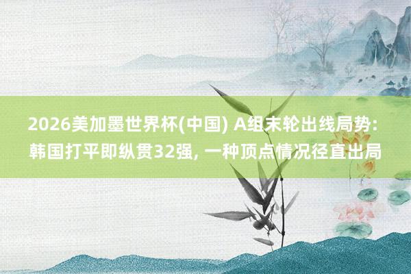 2026美加墨世界杯(中国) A组末轮出线局势: 韩国打平即纵贯32强, 一种顶点情况径直出局