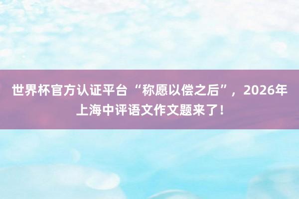 世界杯官方认证平台 “称愿以偿之后”，2026年上海中评语文作文题来了！