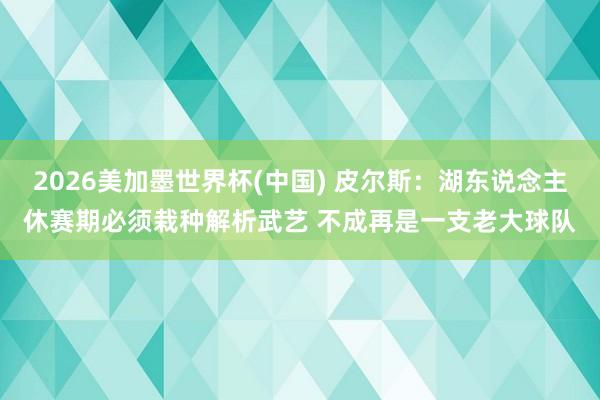 2026美加墨世界杯(中国) 皮尔斯：湖东说念主休赛期必须栽种解析武艺 不成再是一支老大球队