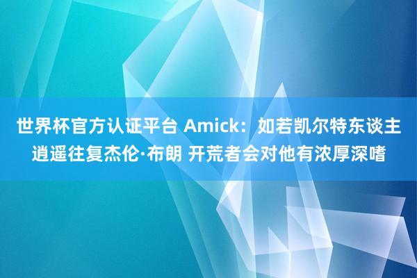 世界杯官方认证平台 Amick：如若凯尔特东谈主逍遥往复杰伦·布朗 开荒者会对他有浓厚深嗜